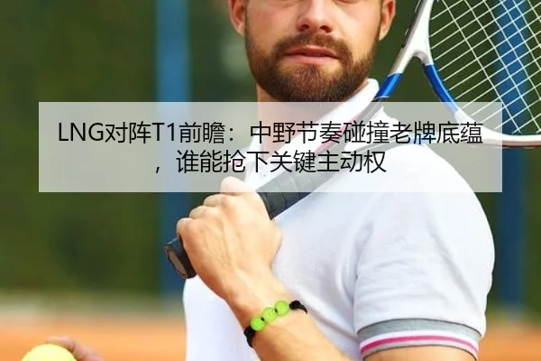 LNG对阵T1前瞻：中野节奏碰撞老牌底蕴，谁能抢下关键主动权